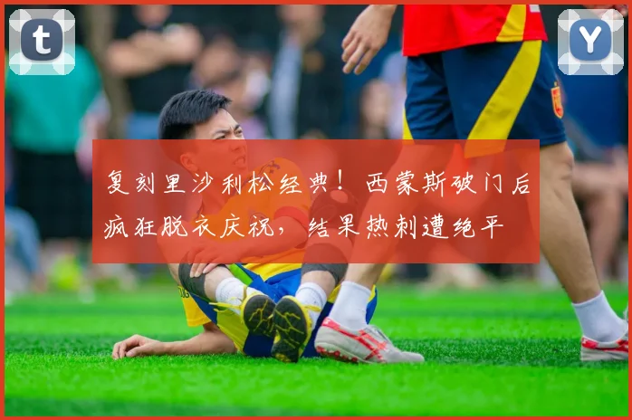 复刻里沙利松经典！西蒙斯破门后疯狂脱衣庆祝，结果热刺遭绝平